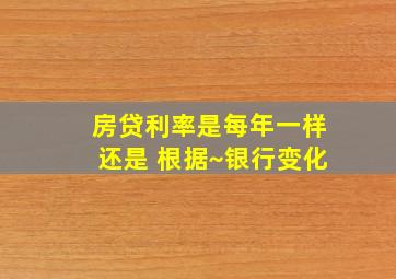 房贷利率是每年一样还是 根据~银行变化